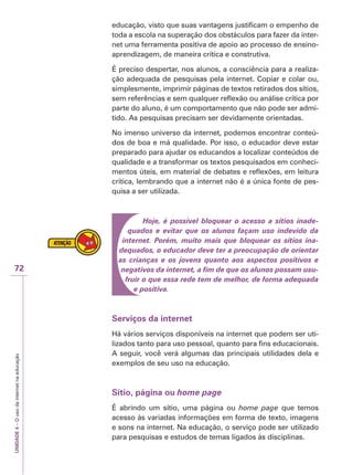 UNIDADE
4
–
O
uso
da
internet
na
educação
72
educação, visto que suas vantagens justificam o empenho de
toda a escola na superação dos obstáculos para fazer da inter-
net uma ferramenta positiva de apoio ao processo de ensino-
aprendizagem, de maneira crítica e construtiva.
É preciso despertar, nos alunos, a consciência para a realiza-
ção adequada de pesquisas pela internet. Copiar e colar ou,
simplesmente, imprimir páginas de textos retirados dos sítios,
sem referências e sem qualquer reflexão ou análise crítica por
parte do aluno, é um comportamento que não pode ser admi-
tido. As pesquisas precisam ser devidamente orientadas.
No imenso universo da internet, podemos encontrar conteú-
dos de boa e má qualidade. Por isso, o educador deve estar
preparado para ajudar os educandos a localizar conteúdos de
qualidade e a transformar os textos pesquisados em conheci-
mentos úteis, em material de debates e reflexões, em leitura
crítica, lembrando que a internet não é a única fonte de pes-
quisa a ser utilizada.
Hoje, é possível bloquear o acesso a sítios inade-
quados e evitar que os alunos façam uso indevido da
internet. Porém, muito mais que bloquear os sítios ina-
dequados, o educador deve ter a preocupação de orientar
as crianças e os jovens quanto aos aspectos positivos e
negativos da internet, a fim de que os alunos possam usu-
fruir o que essa rede tem de melhor, de forma adequada
e positiva.
Serviços da internet
Há vários serviços disponíveis na internet que podem ser uti-
lizados tanto para uso pessoal, quanto para fins educacionais.
A seguir, você verá algumas das principais utilidades dela e
exemplos de seu uso na educação.
Sítio, página ou home page
É abrindo um sítio, uma página ou home page que temos
acesso às variadas informações em forma de texto, imagens
e sons na internet. Na educação, o serviço pode ser utilizado
para pesquisas e estudos de temas ligados às disciplinas.
 