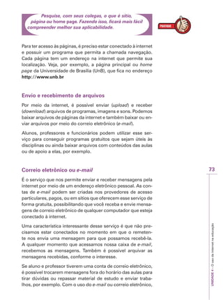 73
UNIDADE
4
–
O
uso
da
internet
na
educação
Pesquise, com seus colegas, o que é sítio,
página ou home page. Fazendo isso, ficará mais fácil
compreender melhor sua aplicabilidade.
Para ter acesso às páginas, é preciso estar conectado à internet
e possuir um programa que permita a chamada navegação.
Cada página tem um endereço na internet que permite sua
localização. Veja, por exemplo, a página principal ou home
page da Universidade de Brasília (UnB), que fica no endereço
http://www.unb.br
Envio e recebimento de arquivos
Por meio da internet, é possível enviar (upload) e receber
(download) arquivos de programas, imagens e sons. Podemos
baixar arquivos de páginas da internet e também baixar ou en-
viar arquivos por meio do correio eletrônico (e-mail).
Alunos, professores e funcionários podem utilizar esse ser-
viço para conseguir programas gratuitos que sejam úteis às
disciplinas ou ainda baixar arquivos com conteúdos das aulas
ou de apoio a elas, por exemplo.
Correio eletrônico ou e-mail
É o serviço que nos permite enviar e receber mensagens pela
internet por meio de um endereço eletrônico pessoal. As con-
tas de e-mail podem ser criadas nos provedores de acesso
particulares, pagos, ou em sítios que oferecem esse serviço de
forma gratuita, possibilitando que você receba e envie mensa-
gens de correio eletrônico de qualquer computador que esteja
conectado à internet.
Uma característica interessante desse serviço é que não pre-
cisamos estar conectados no momento em que o remeten-
te nos envia uma mensagem para que possamos recebê-la.
A qualquer momento que acessamos nossa caixa de e-mail,
recebemos as mensagens. Também é possível arquivar as
mensagens recebidas, conforme o interesse.
Se aluno e professor tiverem uma conta de correio eletrônico,
é possível trocarem mensagens fora do horário das aulas para
tirar dúvidas ou repassar material de estudo e enviar traba-
lhos, por exemplo. Com o uso do e-mail ou correio eletrônico,
 