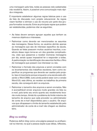 75
I
M
P
O
R
T
A
N
T
E
UNIDADE
4
–
O
uso
da
internet
na
educação
uma mensagem pela lista, todas as pessoas nela cadastradas
irão recebê-la. Assim, é possível uma comunicação mais rápi-
da e integrada.
É importante estabelecer algumas regras básicas para o uso
da lista de discussão num projeto educacional. As regras
visam facilitar e otimizar o uso do recurso por parte dos gru-
pos formados na escola. Entre as principais regras que podem
ser estabelecidas, podemos citar as seguintes:
‡ As listas devem sempre agrupar aqueles que tenham os
mesmos objetivos e interesses.
‡ Padronizar como deverão ser mencionados os assuntos
das mensagens. Dessa forma, os usuários abrirão apenas
as mensagens que são de interesse específico da escola.
Quando as listas possuem muitos usuários inscritos, a au-
sência dessa regra torna-se um dos grandes complicado-
res, visto que passamos a receber inúmeras mensagens
por dia, sendo quase impossível ler e responder a todas.
A padronização na identificação dos assuntos facilita o filtro
de mensagens que possam nos interessar ou não.
‡ Padronizar o formato dos arquivos a serem enviados com
os levantamentos dos trabalhos escolares, bem como es-
pecificar os programas que deverão ser usados pelo proje-
to. Isso é importante porque enquanto uma escola está utili-
zando o Word 2000, outra ainda poderá estar com a versão
Word 6.0; esta última, ao receber os trabalhos da primeira
escola, não conseguirá abrir os arquivos.
‡ Padronizar o tamanho dos arquivos a serem enviados. Não
é aconselhável enviar arquivos muito grandes via lista ou
e-mail, pois tanto seu envio quanto seu recebimento leva-
rão muito tempo. Ainda há o problema do limite máximo de
tamanho de arquivo que cada provedor ou administrador
de conta de e-mail disponibiliza para o usuário. Os arqui-
vos que ultrapassam o limite de tamanho estabelecido pelo
administrador da conta de e-mail não chegam ao destina-
tário.
Blog ou weblog
Podemos definir blog como uma página pessoal ou profissio-
nal na internet, na qual a pessoa expõe suas idéias, reflexões,
 