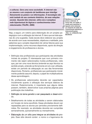 77
UNIDADE
4
–
O
uso
da
internet
na
educação
ackbone
B é o link que
rove a internet. O
pr
ermo
e link, em inglês, é
k
k
sado para expressar a
us
gação entre sistemas
ig
u conjunto de redes de
ou
omunicação eletrônica e
co
telecomunicações.
te
http://p..wikipedia.org/
Backbone
e culturas. Gera uma nova sociedade. A internet não
se resume a um conjunto de backbones que interliga
fisicamente os países e as informações. A tecnologia não
está isolada do seu contexto histórico, de suas relações
sociais. Quando falo internet, refiro-me à complexa
rede hipertextual de lógicas e conhecimentos inter-
relacionados (TAJ
T
T R
J
J A
R
R , 2000).
Veja, a seguir, um roteiro para elaboração de um projeto pe-
dagógico com a utilização da internet. É claro que se trata ape-
nas de uma sugestão. Cada escola deve elaborar seu projeto
de acordo com suas necessidades, objetivos e realidade, pois
sabemos que o projeto dependerá de vários fatores para sua
implementação, como recursos disponíveis, apoio da direção
e engajamento de professores e alunos.
‡ Definição dos profissionais que participarão das atividades
iniciais do projeto. É interessante que num primeiro mo-
mento não sejam selecionados muitos profissionais, visto
que, por ser uma nova técnica (entende-se aqui técnica no
sentido amplo, entende-se ferramenta em si) a ser utilizada,
existe um período de adequação ao uso das ferramentas
disponíveis. Portanto, profissionais que participarão inicial-
mente poderão assumir, depois, o papel de multiplicadores
dessa aprendizagem.
‡ Os profissionais selecionados deverão ser capacitados
inicialmente quanto à utilização dos serviços básicos da
internet. Posteriormente, é importante que alguns deles
possam, também, desenvolver suas próprias páginas para
publicação dos trabalhos.
‡ 'HILQLomRGRWHPD 
Definição do tema gerador a ser pesquisado e desenvolvi
'HILQLomRGRWHPD
'HILQLomRGRWHPD J
JHUDGRUDVHU
HUDGRUDVHUS
SHVTXLVDGRHGHVHQ
HVTXLVDGRHGHVHQY
YRO
ROY
YL
L-


do.
‡ Detalhamento de todas as atividades a serem elaboradas
em função do tema escolhido. Essas atividades devem ser
repassadas para os alunos por períodos previamente defi-
nidos. Por exemplo: as atividades deverão ser cumpridas
semanalmente, quinzenalmente ou mensalmente.
‡ (ODERUDomRGHXPVtWLR R
Elaboração de um sítio para integrar as atividades do pro
(ODERUDomRGHXPVtWLR
(ODERUDomRGHXPVtWLRS
SDUDLQWH
DUDLQWHJ
JUDUDVDWL
UDUDVDWLY
YLGDGHVGR
LGDGHVGR S
SUR
UR-


jeto. Esse sítio deverá conter: o nome e a logomarca do
 