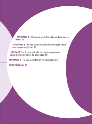 UNIDADE 1 – Histórico da informática educativa no
Brasil 09
UNIDADE 2 – O uso do computador na escola como
recurso pedagógico 35
UNIDADE 3 – A importância da capacitação e do
papel do funcionário da educação 59
UNIDADE 4 – O uso da internet na educação 69
REFERÊNCIAS 81
 