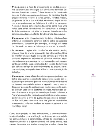 79
I
M
P
O
R
T
A
N
T
E
UNIDADE
4
–
O
uso
da
internet
na
educação
‡ 1o
momento: é a fase de levantamento de dados, confor-
me solicitado pela descrição das atividades definidas pe-
los envolvidos no projeto. O levantamento de dados não
deve se limitar à pesquisa na internet. Os participantes do
projeto deverão recorrer a livros, jornais, revistas, vídeos,
programas de TV e outras fontes. O objetivo é que os alu-
nos e os professores se habituem à prática da pesquisa.
A internet deverá ser considerada apenas como mais uma
fonte para obter informações, se comunicar e interagir.
As informações encontradas na internet deverão também
ser mencionadas como fonte de bibliografia da pesquisa.
‡ 2o
momento: após o levantamento de dados obtido na fase
anterior, é interessante gerar um debate sobre as questões
encontradas, utilizando, por exemplo, o serviço das listas
de discussão, as salas de bate-papo ou a troca de e-mails.
‡ 3o
momento: depois das conclusões elaboradas, então,
chega a hora da grande adequação das informações. Hora
de montar uma produção que pode ser feita por meio de
qualquer expressão, seja textual, pictórica, musical, espa-
cial, seja outra que a equipe de produção ache mais interes-
sante para refletir suas conclusões. Em função da definição
por parte da equipe de desenvolvimento do projeto, verifi-
que qual programa poderá ser utilizado para a produção do
trabalho.
‡ 4o
momento: talvez a fase de maior empolgação de um tra-
balho seja quando o resultado está pronto e pode ser vi-
sualizado por qualquer pessoa. Ao expormos um trabalho
na internet, na verdade, estamos expondo para o mundo.
Qualquer pessoa de qualquer país poderá acessá-lo quan-
do desejar. Essa fase é bastante criteriosa. Os técnicos de-
vem ficar atentos ao que está sendo publicado, pois será a
“cara” da escola. Por meio desses trabalhos, muitas vezes,
poderemos ver o nível de qualidade que a escola apresen-
ta. Por sinal, essa questão é uma das grandes resistências
encontradas, pois elas acabam se expondo perante a co-
munidade geral.
Como todo projeto na área educacional, o desenvolvimen-
to de atividades com a utilização da internet deve possibili-
tar, acima de tudo, o aprendizado, a troca de informações, o
desenvolvimento e o aprimoramento do senso crítico, dos
valores humanos, o trabalho em equipe e a descoberta das
 