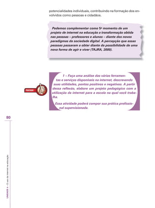 UNIDADE
4
–
O
uso
da
internet
na
educação
80
potencialidades individuais, contribuindo na formação dos en-
volvidos como pessoas e cidadãos.
Podemos complementar como 5o
momento de um
projeto de internet na educação a transformação obtida
nas pessoas – professores e alunos – diante dos novos
paradigmas da sociedade digital. A percepção que essas
pessoas passaram a obter diante da possibilidade de uma
nova forma de agir e viver (TAJ
T
T R
J
J A
R
R , 2000).
1 – Faça uma análise das várias ferramen-
tas e serviços disponíveis na internet, descrevendo
suas utilidades, pontos positivos e negativos. A partir
dessa reflexão, elabore um projeto pedagógico com a
utilização da internet para a escola na qual você traba-
lha.
Essa atividade poderá compor sua prática profissio-
nal supervisionada.
 
