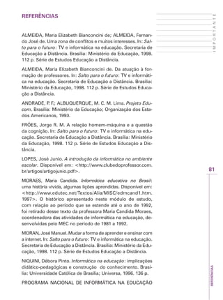 REFERÊNCIAS
81
I
M
P
O
R
T
A
N
T
E
REFERÊNCIAS
ALMEIDA, Maria Elizabeth Bianconcini de; ALMEIDA, Fernan-
do José de. Uma zona de conflitos e muitos interesses. In: Sal-
to para o futuro: TV e informática na educação. Secretaria de
Educação a Distância. Brasília: Ministério da Educação, 1998.
112 p. Série de Estudos Educação a Distância.
ALMEIDA, Maria Elizabeth Bianconcini de. Da atuação à for-
mação de professores. In: Salto para o futuro: TV e informáti-
ca na educação. Secretaria de Educação a Distância. Brasília:
Ministério da Educação, 1998. 112 p. Série de Estudos Educa-
ção a Distância.
ANDRADE, P
. F.; ALBUQUERQUE, M. C. M. Lima. Projeto Edu-
com. Brasília: Ministério da Educação; Organização dos Esta-
dos Americanos, 1993.
FRÓES, Jorge R. M. A relação homem-máquina e a questão
da cognição. In: Salto para o futuro: TV e informática na edu-
cação. Secretaria de Educação a Distância. Brasília: Ministério
da Educação, 1998. 112 p. Série de Estudos Educação a Dis-
tância.
LOPES, José Junio. A introdução da informática no ambiente
escolar. Disponível em: http://www.clubedoprofessor.com.
br/artigos/artigojunio.pdf.
MORAES, Maria Candida. Informática educativa no Brasil:
uma história vivida, algumas lições aprendidas. Disponível em:
http://www.edutec.net/Textos/Alia/MISC/edmcand1.htm.
1997. O histórico apresentado neste módulo de estudo,
com relação ao período que se estende até o ano de 1992,
foi retirado desse texto da professora Maria Candida Moraes,
coordenadora das atividades de informática na educação, de-
senvolvidas pelo MEC no período de 1981 a 1992.
MORAN, José Manuel. Mudar a forma de aprender e ensinar com
a internet. In: Salto para o futuro: TV e informática na educação.
Secretaria de Educação a Distância. Brasília: Ministério da Edu-
cação, 1998. 112 p. Série de Estudos Educação a Distância.
NIQUINI, Débora Pinto. Informática na educação: implicações
didático-pedagógicas e construção do conhecimento. Brasí-
lia: Universidade Católica de Brasília; Universa, 1996. 136 p.
PROGRAMA NACIONAL DE INFORMÁTICA NA EDUCAÇÃO
 