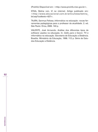 REFERÊNCIAS
82
(ProInfo) Disponível em: http://www.proinfo.mec.gov.br.
STAA, Betina von. Vi na internet. Artigo publicado em:
http://www.educacional.com.br/articulistas/betina_
bd.asp?codtexto=627.
TAJRA, Sanmya Feitosa. Informática na educação: novas fer-
ramentas pedagógicas para o professor da atualidade. 2. ed.
São Paulo: Érica, 2000. 143 p.
VALENTE, José Armando. Análise dos diferentes tipos de
software usados na educação. In: Salto para o futuro: TV e
informática na educação. Secretaria de Educação a Distância.
Brasília: Ministério da Educação, 1998. 112 p. Série de Estu-
dos Educação a Distância.
 