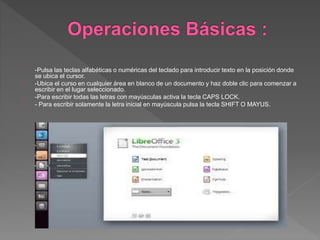 -Pulsa las teclas alfabéticas o numéricas del teclado para introducir texto en la posición donde
se ubica el cursor.
-Ubica el curso en cualquier área en blanco de un documento y haz doble clic para comenzar a
escribir en el lugar seleccionado.
-Para escribir todas las letras con mayúsculas activa la tecla CAPS LOCK.
- Para escribir solamente la letra inicial en mayúscula pulsa la tecla SHIFT O MAYUS.
 