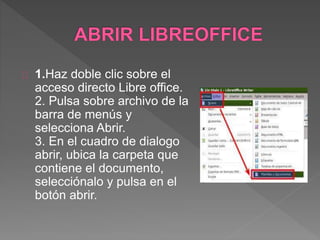 1.Haz doble clic sobre el
acceso directo Libre office.
2. Pulsa sobre archivo de la
barra de menús y
selecciona Abrir.
3. En el cuadro de dialogo
abrir, ubica la carpeta que
contiene el documento,
selecciónalo y pulsa en el
botón abrir.
 