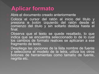 Abre el documento creado anteriormente
Coloca el cursor del ratón al inicio del titulo y
presiona e botón izquierdo del ratón desde el
comienzo del titulo y sin soltarlo desliza hasta el
final.
Observa que el texto se quede resaltado, lo que
indica que se encuentra seleccionado lo de lo cual
los cambios de formato realices se aplicaran a ese
fragmento de texto.
Despliega las opciones de la lista nombre de fuente
y selecciona el modelo de la letra, utiliza los otros
botones de herramientas como tamaño de fuente,
negrita etc.
 