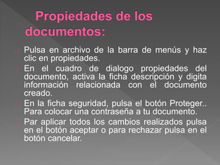Pulsa en archivo de la barra de menús y haz
clic en propiedades.
En el cuadro de dialogo propiedades del
documento, activa la ficha descripción y digita
información relacionada con el documento
creado.
En la ficha seguridad, pulsa el botón Proteger..
Para colocar una contraseña a tu documento.
Par aplicar todos los cambios realizados pulsa
en el botón aceptar o para rechazar pulsa en el
botón cancelar.
 