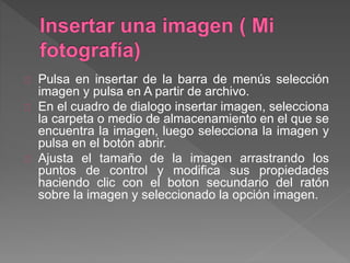 Pulsa en insertar de la barra de menús selección
imagen y pulsa en A partir de archivo.
En el cuadro de dialogo insertar imagen, selecciona
la carpeta o medio de almacenamiento en el que se
encuentra la imagen, luego selecciona la imagen y
pulsa en el botón abrir.
Ajusta el tamaño de la imagen arrastrando los
puntos de control y modifica sus propiedades
haciendo clic con el boton secundario del ratón
sobre la imagen y seleccionado la opción imagen.
 