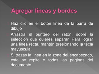 Haz clic en el boton linea de la barra de
dibujo
Arrastra el puntero del ratón, sobre la
selección que quieres separar. Para lograr
una linea recta, mantén presionando la tecla
mayúscula.
Si trazas la linea en la zona del encabezado,
esta se repite e todas las paginas del
documento
 