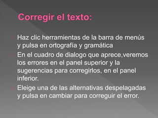 Haz clic herramientas de la barra de menús
y pulsa en ortografía y gramática
En el cuadro de dialogo que aprece,veremos
los errores en el panel superior y la
sugerencias para corregirlos, en el panel
inferior.
Eleige una de las alternativas despelagadas
y pulsa en cambiar para correguir el error.
 