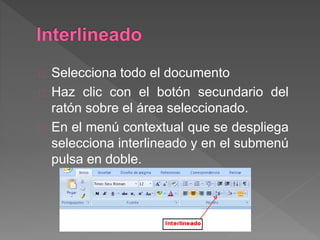 Selecciona todo el documento
Haz clic con el botón secundario del
ratón sobre el área seleccionado.
En el menú contextual que se despliega
selecciona interlineado y en el submenú
pulsa en doble.
 