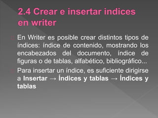 En Writer es posible crear distintos tipos de
índices: índice de contenido, mostrando los
encabezados del documento, índice de
figuras o de tablas, alfabético, bibliográfico...
Para insertar un índice, es suficiente dirigirse
a Insertar → Índices y tablas → Índices y
tablas
 