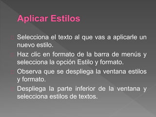 Selecciona el texto al que vas a aplicarle un
nuevo estilo.
Haz clic en formato de la barra de menús y
selecciona la opción Estilo y formato.
Observa que se despliega la ventana estilos
y formato.
Despliega la parte inferior de la ventana y
selecciona estilos de textos.
 