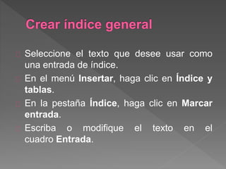 Seleccione el texto que desee usar como
una entrada de índice.
En el menú Insertar, haga clic en Índice y
tablas.
En la pestaña Índice, haga clic en Marcar
entrada.
Escriba o modifique el texto en el
cuadro Entrada.
 