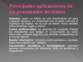 Volantes: crear un folleto es una herramienta útil para
cualquier persona, su creatividad son la parte esencial al
organizar un evento, en el cual se deben incluir detalles
como el tiempo, lugar y motivo.
Cartas profesionales: es esencial en cualquier trabajo
los estudiantes que tengan el conocimiento de como
hacer esto, estarán seguros y se sentirán competentes en
el mundo laboral.
Boletín informativo: conocido como periódico o revistas,
estos documentos son ideales.
Documentos científicos o investigativos: permiten
generar documentos de diferentes tipos de temáticas y
asignaturas.
 