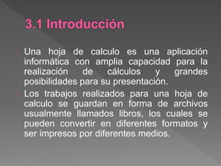 Una hoja de calculo es una aplicación
informática con amplia capacidad para la
realización de cálculos y grandes
posibilidades para su presentación.
Los trabajos realizados para una hoja de
calculo se guardan en forma de archivos
usualmente llamados libros, los cuales se
pueden convertir en diferentes formatos y
ser impresos por diferentes medios.
 