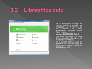 Es un programa de hojas de
calculo potente y versátil, es
compatible con la mayoría de
los formatos de otras
aplicaciones similares como
Excel y Lotus.
 Iniciar LIBREOFFICE CALC
Haz doble clic sobre el acceso
directo libreoffice ubicado en el
escritorio de Windows.
En la pantalla de bienvenida de
libreoffice haz clic en hoja de
calculo para crear un nuevo libro
de trabajo de calc.
 