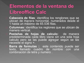 Cabecera de filas: identifica los renglones que se
ubican de manera horizontal, numerados desde el
1 hasta un máximo de 65.536 filas.
Columnas: identifica los reglones que se ubican de
manera vertical.
Pestañas de hojas de calculo: de manera
predeterminada cada libro viene sin una sola hoja
calculo pero se las puede agregar según se las
necesite el signo +.
Barra de formulas : este contenido puede ser
texto, llamado cuadro de nombre con una
combinación de letra y numero .
 
