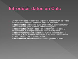 Existen cuatro tipos de datos que se pueden almacenar en las celdas
de Excel: Alfanuméricos, numéricos, formulas, funciones.
Introducir datos numéricos: pulsa en la celda , y escribe el numero
usando el teclado, para introducir un numero negativo.
Introducir datos alfanuméricos o de texto: Pulsa en la celda y
escribe el texto.el texto por defecto se alinea a la izquierda.
Introducir números como texto: Si un numero se introduce de la
forma 09879. Para mantener este cero a la izquierda se lo considere
el dato como texto, escribe un apostrofe
Intoducir fechas y horas: Pulsa en la celda y escribe la fecha.
 