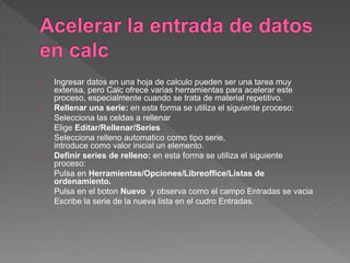 Ingresar datos en una hoja de calculo pueden ser una tarea muy
extensa, pero Calc ofrece varias herramientas para acelerar este
proceso, especialmente cuando se trata de material repetitivo.
Rellenar una serie: en esta forma se utiliza el siguiente proceso:
- Selecciona las celdas a rellenar
- Elige Editar/Rellenar/Series
- Selecciona relleno automatico como tipo serie,
introduce como valor inicial un elemento.
Definir series de relleno: en esta forma se utiliza el siguiente
proceso:
- Pulsa en Herramientas/Opciones/Libreoffice/Listas de
ordenamiento.
- Pulsa en el boton Nuevo y observa como el campo Entradas se vacia
- Escribe la serie de la nueva lista en el cudro Entradas.
 