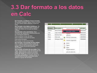 Dar formato a múltiples líneas de texto:
Se pueden introducir varias líneas de texto
en una misma celda utilizando ajuste de
línea.
Dar formato a los datos numéricos: Se
puede aplicar varios formatos numéricos
según los datos con los que se desee
trabajar.
Dar formato a los caracteres: Para
modificar las siguientes características de
los caracteres podemos
- Para modificar el tipo de letra.
- Para modificar el tamaño de letra.
- Para otros formatos.
- Para elegir el color de la fuente.
Dar formato a los bordes de las celdas:
Para modificar rápidamente el estilo de
linea, pulsa la flecha pequeña del botón
borde y pulsa una de las opciones
disponibles.
Dar formato al fondo de una celda: Para
elegir rápidamente al color de fondo de una
celda, selecciónala y pulsa en el botón
Color de fondo en la barra de formato.
Formato automático: Puedes utilizar la
característica formato automatico para
aplicar un grupo de formatos.
 