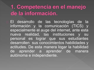 El desarrollo de las tecnologías de la
información y la comunicación (TICS) y
especialmente el auge del internet, ante esta
nueva realidad, las instituciones y su
personal es lograr que sus estudiantes
desarrollen sus conocimientos habilidades y
actitudes. De esta manera logar la habilidad
de aprender a aprender de manera
autónoma e independiente.
 