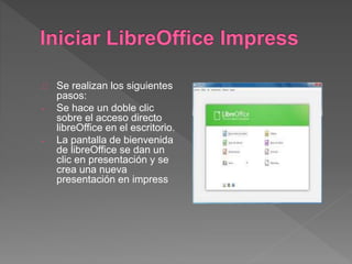 Se realizan los siguientes
pasos:
- Se hace un doble clic
sobre el acceso directo
libreOffice en el escritorio.
- La pantalla de bienvenida
de libreOffice se dan un
clic en presentación y se
crea una nueva
presentación en impress
 