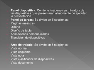 Panel diapositiva: Contiene imágenes en miniatura de
las diapositivas q se presentaran al momento de ejecutar
la presentación.
Panel de tareas: Se divide en 5 secciones:
- Paginas maestras
- Diseño
- Diseño de tabla
- Animaciones personalizadas
- Transición de diapositivas
Area de trabajo: Se divide en 5 secciones:
- Vista normal
- Vista esquema
- Vista nota
- Vista clasificador de diapositivas
- Vista documento
 