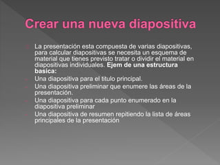 La presentación esta compuesta de varias diapositivas,
para calcular diapositivas se necesita un esquema de
material que tienes previsto tratar o dividir el material en
diapositivas individuales. Ejem de una estructura
basica:
- Una diapositiva para el titulo principal.
- Una diapositiva preliminar que enumere las áreas de la
presentación.
- Una diapositiva para cada punto enumerado en la
diapositiva preliminar
- Una diapositiva de resumen repitiendo la lista de áreas
principales de la presentación
 