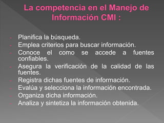 - Planifica la búsqueda.
- Emplea criterios para buscar información.
- Conoce el como se accede a fuentes
confiables.
- Asegura la verificación de la calidad de las
fuentes.
- Registra dichas fuentes de información.
- Evalúa y selecciona la información encontrada.
- Organiza dicha información.
- Analiza y sintetiza la información obtenida.
 