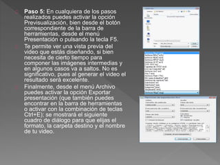 Paso 5: En cualquiera de los pasos
realizados puedes activar la opción
Previsualización, bien desde el botón
correspondiente de la barra de
herramientas, desde el menú
Presentación o pulsando la tecla F5.
Te permite ver una vista previa del
video que estás diseñando, si bien
necesita de cierto tiempo para
componer las imágenes intermedias y
en algunos casos va a saltos. No es
significativo, pues al generar el video el
resultado será excelente.
Finalmente, desde el menú Archivo
puedes activar la opción Exportar
presentación (que también puedes
encontrar en la barra de herramientas
o activar con la combinación de teclas
Ctrl+E); se mostrará el siguiente
cuadro de diálogo para que elijas el
formato, la carpeta destino y el nombre
de tu video.
 