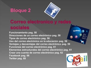 Funcionamiento pag. 58
Direcciones de un correo electrónico pag. 58
Tipos de correo electrónico pag. 58
Uso del correo electrónico en la educación pag. 59
Ventajas y desventajas del correo electrónico pag. 59
Funciones del correo electrónico pag. 61
Elementos estructurales del correo electrónico pag. 61
Crear una cuenta de correo electrónico pag. 62
Facebook pag. 66
Twitter pag. 68
 