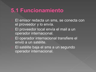 El emisor redacta un sms, se conecta con
el proveedor y lo envía.
El proveedor local envía el mail a un
operador internacional.
El operador internacional transfiere el
envió a un satélite.
El satélite baja el sms a un segundo
operador internacional.
 