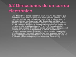 Una dirección de correo electrónico es un conjunto de palabras que
identifican a una persona que puede enviar y recibir correos. Cada
dirección es única, pero no siempre pertenece a la misma persona,
por dos motivos: puede darse un robo de cuenta e identidad y el
correo se da de baja, por diferentes causas, y una segunda persona
lo cree de nuevo. Un ejemplo es persona@servicio.com, que se lee
persona arroba servicio punto com. El signo @ (llamado arroba)
siempre está en cada dirección de correo, y la divide en dos partes: el
nombre de usuario (a la izquierda de la arroba; en este caso,
persona), y el dominio en el que está (lo de la derecha de la arroba;
en este caso, servicio.com). La arroba también se puede leer "en", ya
que persona@servicio.com identifica al usuario persona que está en
el servidor servicio.com (indica una relación de pertenencia).
 
