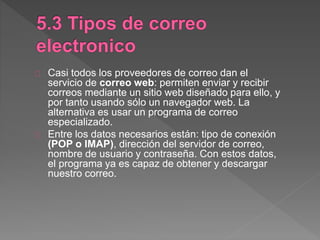 Casi todos los proveedores de correo dan el
servicio de correo web: permiten enviar y recibir
correos mediante un sitio web diseñado para ello, y
por tanto usando sólo un navegador web. La
alternativa es usar un programa de correo
especializado.
Entre los datos necesarios están: tipo de conexión
(POP o IMAP), dirección del servidor de correo,
nombre de usuario y contraseña. Con estos datos,
el programa ya es capaz de obtener y descargar
nuestro correo.
 