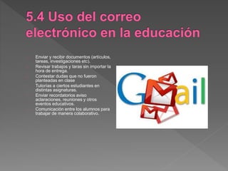 Enviar y recibir documentos (artículos,
tareas, investigaciones etc).
Revisar trabajos y taras sin importar la
hora de entrega.
Contestar dudas que no fueron
planteadas en clase
Tutorías a ciertos estudiantes en
distintas asignaturas.
Enviar recordatorios aviso
aclaraciones, reuniones y otros
eventos educativos.
Comunicación entre los alumnos para
trabajar de manera colaborativo.
 