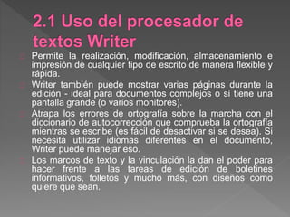 Permite la realización, modificación, almacenamiento e
impresión de cualquier tipo de escrito de manera flexible y
rápida.
Writer también puede mostrar varias páginas durante la
edición - ideal para documentos complejos o si tiene una
pantalla grande (o varios monitores).
Atrapa los errores de ortografía sobre la marcha con el
diccionario de autocorrección que comprueba la ortografía
mientras se escribe (es fácil de desactivar si se desea). Si
necesita utilizar idiomas diferentes en el documento,
Writer puede manejar eso.
Los marcos de texto y la vinculación la dan el poder para
hacer frente a las tareas de edición de boletines
informativos, folletos y mucho más, con diseños como
quiere que sean.
 
