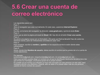 Los siguientes pasos son:
Paso 1:
- Abre el navegador que usas normalmente. En este caso, usaremos Internet Explorer.
Paso 2:
- Escribe, en la barra del navegador, la dirección: www.gmail.com y oprime la tecla Enter.
Paso 3:
- Verás que se abre la página principal de Gmail. Allí, haz clic en el botón Crear una cuenta.
Paso 4:
- Se abrirá una página nueva con un formulario. ¡Ya verás qué fácil es llenarlo! Haz clic sobre los
espacios vacíos, para ver indicaciones concretas en cada caso.
Paso 5:
- Para empezar, escribe tu nombre y apellido en los espacios donde te están dando estas
indicaciones.
Paso 6:
- Ahora, donde dice Nombre de usuario, debes escribir el nombre que le quieres dar a tu cuenta de
correo electrónico.
Por ejemplo:
evolucionando@gmail.com, mioportunidad@gmail.com, mi correo@gmail.con, etc.
Claro que también puedes elegir un nombre con el que te identifiquen fácilmente las personas a las
que envíes tus mensajes; una buena opción es tu propio nombre.
Es posible que el nombre que elegiste ya haya sido escogido por otra persona; en ese caso, será
necesario escribir uno diferente y original, esto se debe a no puede haber más de una persona
usando el mismo nombre de usuario.
 
