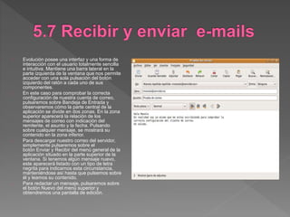 Evolución posee una interfaz y una forma de
interacción con el usuario totalmente sencilla
e intuitiva. Mantiene una barra lateral en la
parte izquierda de la ventana que nos permite
acceder con una sola pulsación del botón
izquierdo del ratón a cada uno de sus
componentes.
En este caso para comprobar la correcta
configuración de nuestra cuenta de correo,
pulsaremos sobre Bandeja de Entrada y
observaremos cómo la parte central de la
aplicación se divide en dos zonas. En la zona
superior aparecerá la relación de los
mensajes de correo con indicación del
remitente, el asunto y la fecha. Pulsando
sobre cualquier mensaje, se mostrará su
contenido en la zona inferior.
Para descargar nuestro correo del servidor,
simplemente pulsaremos sobre el
botón Enviar y Recibir del menú general de la
aplicación situado en la parte superior de la
ventana. Si tenemos algún mensaje nuevo,
este aparecerá listado con un tipo de letra
negrita para indicarnos esta circunstancia,
manteniéndose así hasta que pulsemos sobre
él y leamos su contenido.
Para redactar un mensaje, pulsaremos sobre
el botón Nuevo del menú superior y
obtendremos una pantalla de edición.
 
