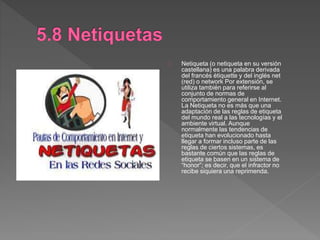 Netiqueta (o netiqueta en su versión
castellana) es una palabra derivada
del francés étiquette y del inglés net
(red) o network Por extensión, se
utiliza también para referirse al
conjunto de normas de
comportamiento general en Internet.
La Netiqueta no es más que una
adaptación de las reglas de etiqueta
del mundo real a las tecnologías y el
ambiente virtual. Aunque
normalmente las tendencias de
etiqueta han evolucionado hasta
llegar a formar incluso parte de las
reglas de ciertos sistemas, es
bastante común que las reglas de
etiqueta se basen en un sistema de
“honor”; es decir, que el infractor no
recibe siquiera una reprimenda.
 