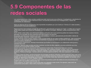 Los componentes de las redes sociales académicas están hechos para que profesores, investigadores y estudiantes de
maestrías y doctorados puedan interactuar entre sí, les permita promocionar sus investigaciones y mejorar las
posibilidades de colaboración.
Estos son algunos de los componentes más importantes recopilados por Lluís Codina en “Ciencia 2.0: redes sociales y
aplicaciones en línea para académicos” :
Página de Inicio: Es la entrada y el lugar de identificación, generalmente se ingresa con “login”, no difiere de la mayoría
de las redes, puesto que incluye las novedades que nos afectan (mensajes, visitantes, nuevas incorporaciones, entre
otras.).
Perfil: similar a otras redes, es la información básica o exhaustiva de lo que queremos publicar de nosotros mismos.
Mensajes: los mensajes de otros miembros de la red a nuestra red personal.
Búsquedas: permite buscar miembros de la red, para establecer contacto, generalmente permite definir criterios de
áreas de interés, institución, ciudad, entre otros.
Grupos: Permite unirse a grupos creados o crear un grupo propio. En las redes sociales académicas , este componente
adquiere un valor especial, porque termina convirtiéndose en grupos de interés que permiten el desarrollo necesario
para una dinámica académica.
Comunicación/ Colaboración: Diversas herramientas que facilitan la comunicación y la colaboración entre grupos y
miembros de la red.
Preferidos: Algunas redes sociales permiten mantener una lista de sitios, páginas y recursos preferidos que otros
miembros de la red también pueden consultar.
Gestión documental: Es el componente más importante en estas redes. Puede tener hasta tres variantes:
Gestor personal: mantener la lista de nuestras referencias, bien mediante entradas “a mano” o bien por importación
automática desde otras bases de datos o depósitos digitales, puede usarse para esto gestores bibliográficos como
EndNote y Reference Manager. También admite los formatos genéricos BibTex i RIS, pero solamente codificados en
XML.
Consulta a bases de datos: permite búsquedas documentales temáticas unificadas a fuentes externas. Esto suele incluir
la posibilidad de añadir referencias de interés a nuestra biblioteca personal. Actualmente la búsqueda de información es
limitada, ya que actualmente trabaja únicamente con seis fuentes, todas ellas repositorios digitales, en concreto: arXiv,
CiteSearch, IEEE Xplore, NTRS, PubMed y RePEc.
Búsqueda semántica: algunos sistemas pueden buscar documentos a partir del análisis de otros documentos o de
nuestro perfil o de nuestras publicaciones, etc.
Perfil académico: En estas redes el perfil suele estar muy adaptado a este mundo. Por ejemplo, suele incluir las
publicaciones personales o datos sobre proyectos de investigación.
 