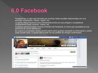Facebook es un sitio web formado por muchas redes sociales relacionadas con una
escuela, universidad, trabajo, región, etc.
La gente utiliza Facebook para mantenerse al día con sus amigos o compañeros
compartiendo fotos, enlaces, vídeos, etc.
Cualquier persona puede hacerse miembro de Facebook, lo único que necesitas es una
dirección de correo electrónico.
En cuanto a privacidad, tienes control sobre cómo quieres compartir tu información y sobre
quién puede verla. La gente sólo puede ver los perfiles de amigos confirmados.
 