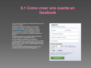 Los primeros dos espacios deberás llenarlos con tu
nombre y apellido
El segundo espacio en blanco va tu correo
electrónico, si todavía no tienes un correo te
enseñamos también como crearte un correo
en Hotmail y Gmail, son muy buenos y te los
recomendamos. Cuando ya tengas tu correo
electrónico, lo colocas en el segundo espacio en
blanco.
El siguiente campo que está en blanco deberás
volver a escribir tu correo electrónico
En este espacio colocarás tu contraseña
Luego te aparecerá un espacio para poner tu fecha
de nacimiento, donde con las flechas que están al
lado de “día”, “mes” y “año”, podrás elegir los datos
de tu nacimiento.
Ya casi terminas, deberás seleccionar tu sexo y
por último hacer clic al botón “Regístrate”
 