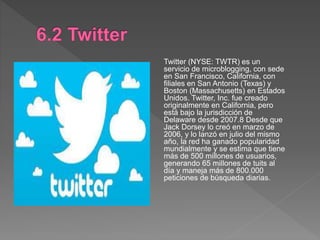 Twitter (NYSE: TWTR) es un
servicio de microblogging, con sede
en San Francisco, California, con
filiales en San Antonio (Texas) y
Boston (Massachusetts) en Estados
Unidos. Twitter, Inc. fue creado
originalmente en California, pero
está bajo la jurisdicción de
Delaware desde 2007.8 Desde que
Jack Dorsey lo creó en marzo de
2006, y lo lanzó en julio del mismo
año, la red ha ganado popularidad
mundialmente y se estima que tiene
más de 500 millones de usuarios,
generando 65 millones de tuits al
día y maneja más de 800.000
peticiones de búsqueda diarias.
 