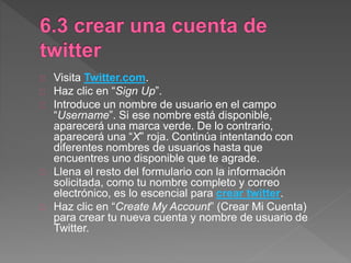 Visita Twitter.com.
Haz clic en “Sign Up”.
Introduce un nombre de usuario en el campo
“Username”. Si ese nombre está disponible,
aparecerá una marca verde. De lo contrario,
aparecerá una “X” roja. Continúa intentando con
diferentes nombres de usuarios hasta que
encuentres uno disponible que te agrade.
Llena el resto del formulario con la información
solicitada, como tu nombre completo y correo
electrónico, es lo escencial para crear twitter.
Haz clic en “Create My Account” (Crear Mi Cuenta)
para crear tu nueva cuenta y nombre de usuario de
Twitter.
 