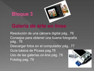 Resolución de una cámara digital pág.. 76
Consejos para obtener una buena fotografía
pág.. 76
Descargar fotos en el computador pág.. 77
Guía básica de Picasa pag.78
Uso de las galerías on-line pág. 79
Fotolog pag. 79
 