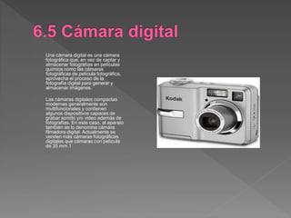Una cámara digital es una cámara
fotográfica que, en vez de captar y
almacenar fotografías en películas
química como las cámaras
fotográficas de película fotográfica,
aprovecha el proceso de la
fotografía digital para generar y
almacenar imágenes.
Las cámaras digitales compactas
modernas generalmente son
multifuncionales y contienen
algunos dispositivos capaces de
grabar sonido y/o video además de
fotografías. En este caso, al aparato
también se lo denomina cámara
filmadora digital. Actualmente se
venden más cámaras fotográficas
digitales que cámaras con película
de 35 mm.1
 