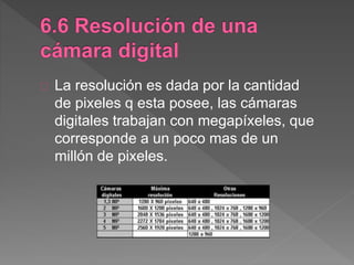 La resolución es dada por la cantidad
de pixeles q esta posee, las cámaras
digitales trabajan con megapíxeles, que
corresponde a un poco mas de un
millón de pixeles.
 